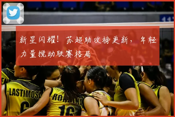 新星闪耀！苏超助攻榜更新，年轻力量搅动联赛格局