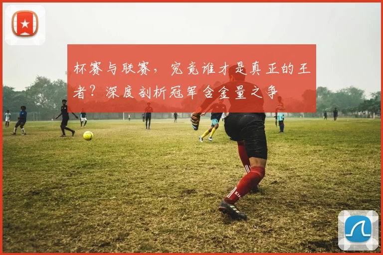杯赛与联赛，究竟谁才是真正的王者？深度剖析冠军含金量之争