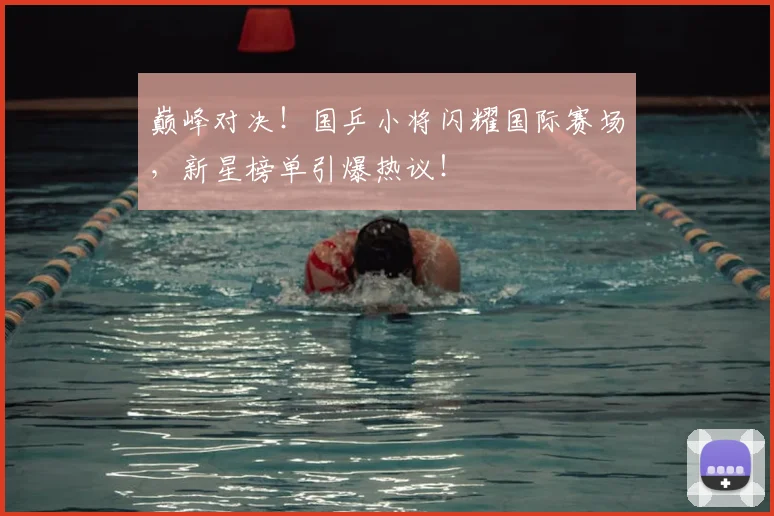 巅峰对决！国乒小将闪耀国际赛场，新星榜单引爆热议！