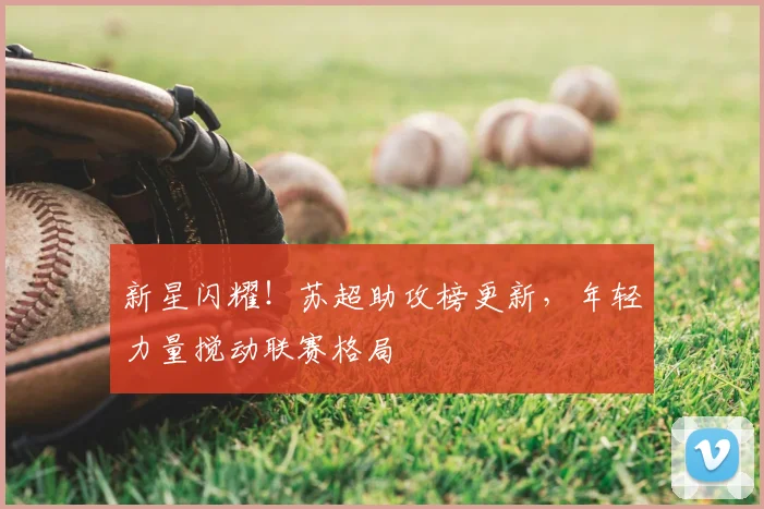 新星闪耀！苏超助攻榜更新，年轻力量搅动联赛格局