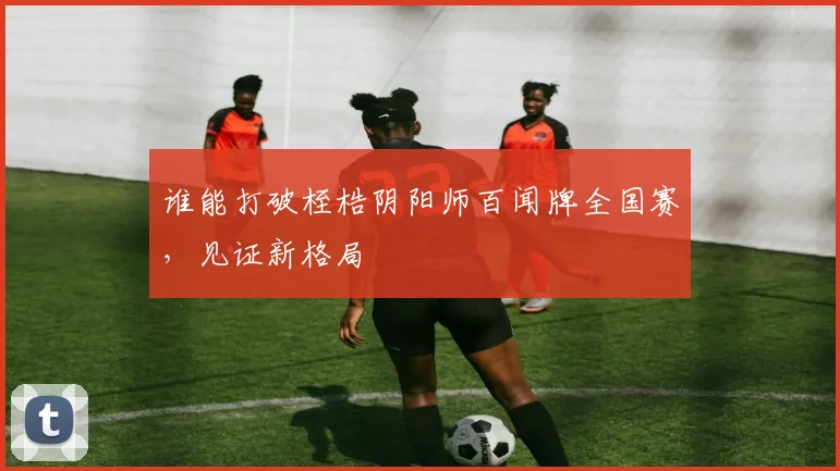 谁能打破桎梏阴阳师百闻牌全国赛，见证新格局